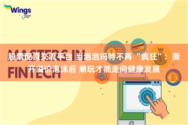 股票配资交流平台 当泡泡玛特不再 “疯狂”：撕开溢价泡沫后 潮玩才能走向健康发展