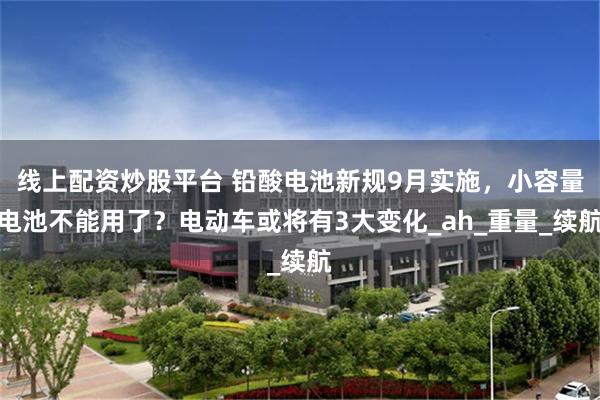 线上配资炒股平台 铅酸电池新规9月实施，小容量电池不能用了？电动车或将有3大变化_ah_重量_续航