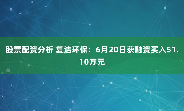 股票配资分析 复洁环保：6月20日获融资买入51.10万元