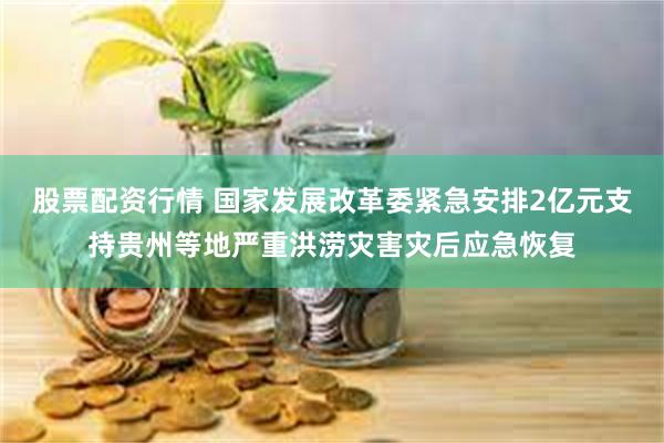 股票配资行情 国家发展改革委紧急安排2亿元支持贵州等地严重洪涝灾害灾后应急恢复