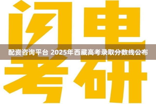 配资咨询平台 2025年西藏高考录取分数线公布