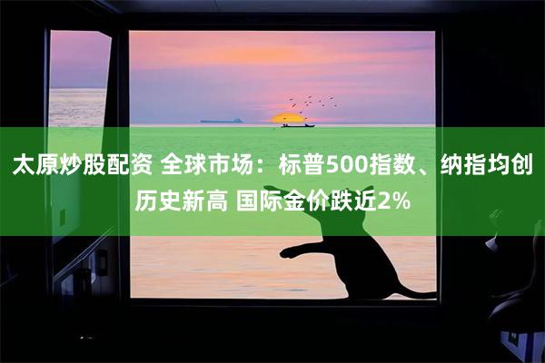 太原炒股配资 全球市场：标普500指数、纳指均创历史新高 国际金价跌近2%