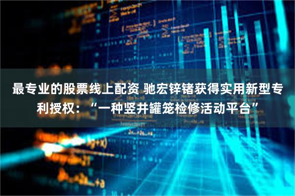 最专业的股票线上配资 驰宏锌锗获得实用新型专利授权：“一种竖井罐笼检修活动平台”